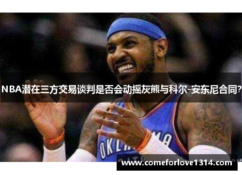 NBA潜在三方交易谈判是否会动摇灰熊与科尔-安东尼合同？